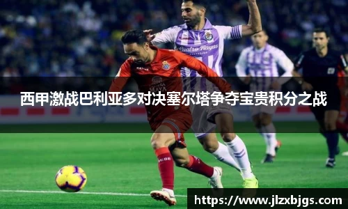 西甲激战巴利亚多对决塞尔塔争夺宝贵积分之战